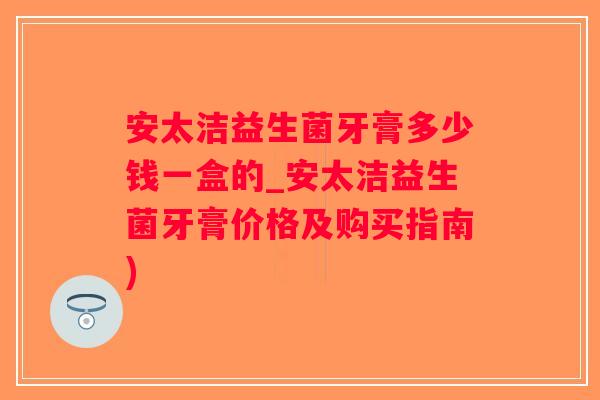 安太洁益生菌牙膏多少钱一盒的_安太洁益生菌牙膏价格及购买指南)