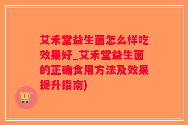 艾禾堂益生菌怎么样吃效果好_艾禾堂益生菌的正确食用方法及效果提升指南)