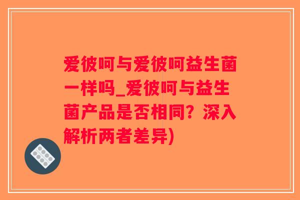 爱彼呵与爱彼呵益生菌一样吗_爱彼呵与益生菌产品是否相同？深入解析两者差异)