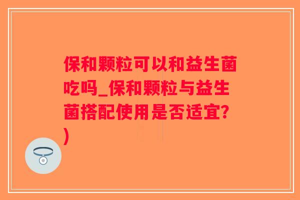 保和颗粒可以和益生菌吃吗_保和颗粒与益生菌搭配使用是否适宜？)