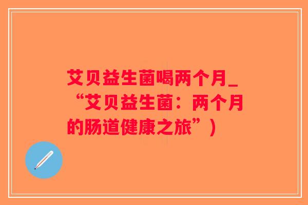 艾贝益生菌喝两个月_“艾贝益生菌：两个月的肠道健康之旅”)