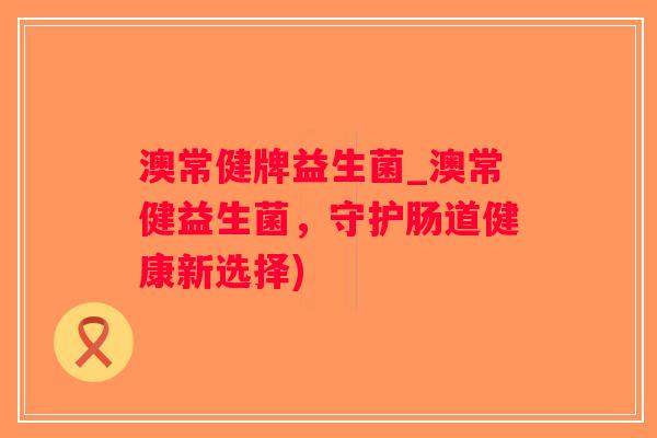 澳常健牌益生菌_澳常健益生菌，守护肠道健康新选择)