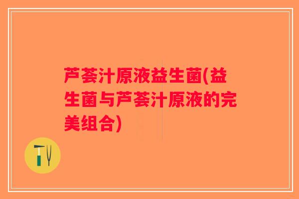 芦荟汁原液益生菌(益生菌与芦荟汁原液的完美组合)