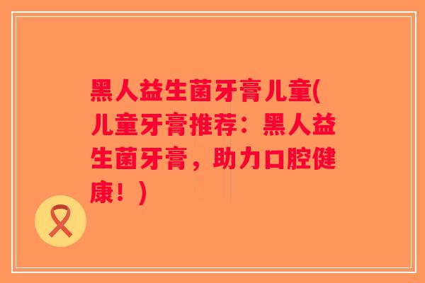 黑人益生菌牙膏儿童(儿童牙膏推荐：黑人益生菌牙膏，助力口腔健康！)