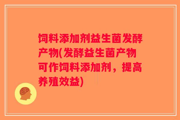 饲料添加剂益生菌发酵产物(发酵益生菌产物可作饲料添加剂，提高养殖效益)