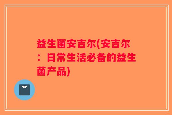 益生菌安吉尔(安吉尔：日常生活必备的益生菌产品)