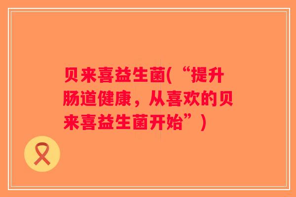 贝来喜益生菌(“提升肠道健康，从喜欢的贝来喜益生菌开始”)