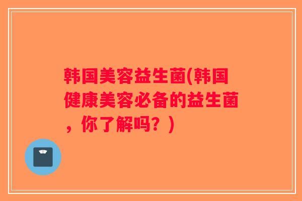 韩国美容益生菌(韩国健康美容必备的益生菌，你了解吗？)
