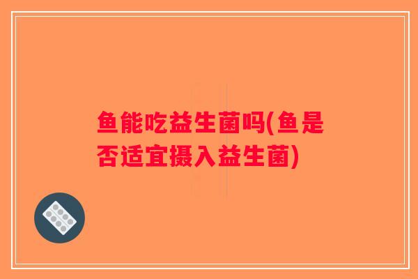 鱼能吃益生菌吗(鱼是否适宜摄入益生菌)