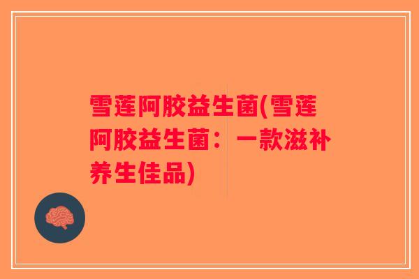 雪莲阿胶益生菌(雪莲阿胶益生菌：一款滋补养生佳品)