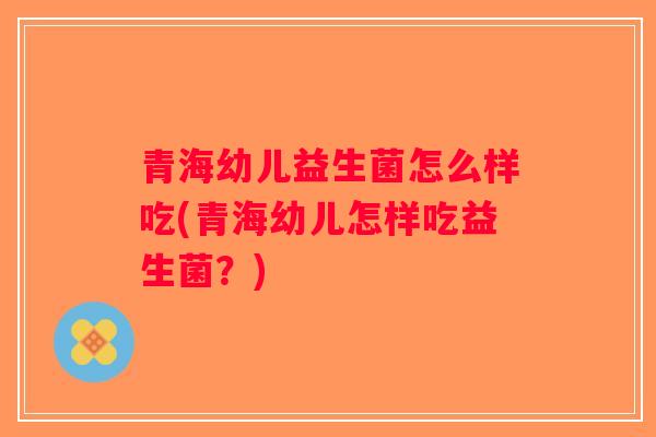 青海幼儿益生菌怎么样吃(青海幼儿怎样吃益生菌？)