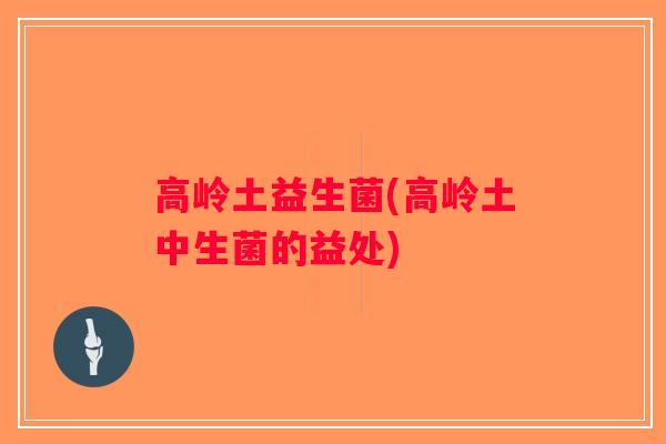高岭土益生菌(高岭土中生菌的益处)