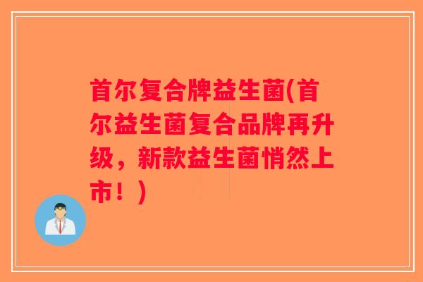 首尔复合牌益生菌(首尔益生菌复合品牌再升级，新款益生菌悄然上市！)