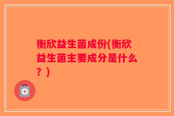 衡欣益生菌成份(衡欣益生菌主要成分是什么？)