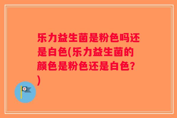 乐力益生菌是粉色吗还是白色(乐力益生菌的颜色是粉色还是白色？)
