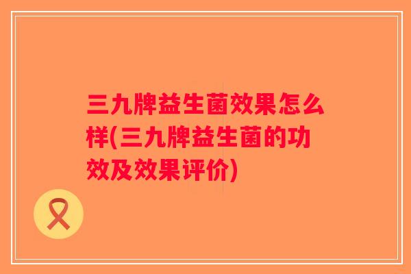 三九牌益生菌效果怎么样(三九牌益生菌的功效及效果评价)