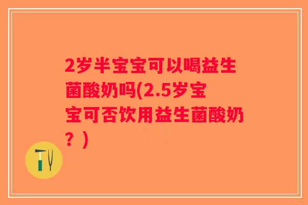 2岁半宝宝可以喝益生菌酸奶吗(2.5岁宝宝可否饮用益生菌酸奶？)
