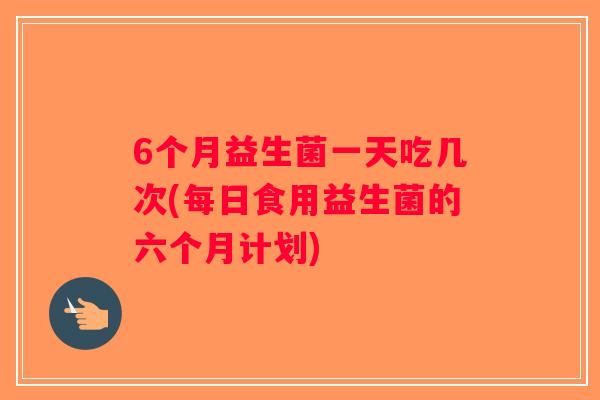 6个月益生菌一天吃几次(每日食用益生菌的六个月计划)