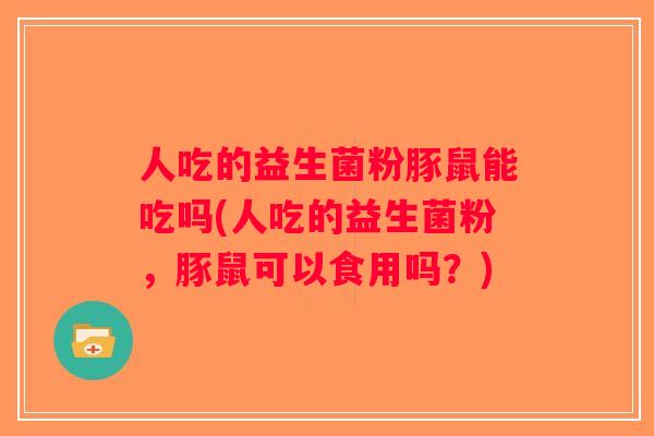 人吃的益生菌粉豚鼠能吃吗(人吃的益生菌粉，豚鼠可以食用吗？)