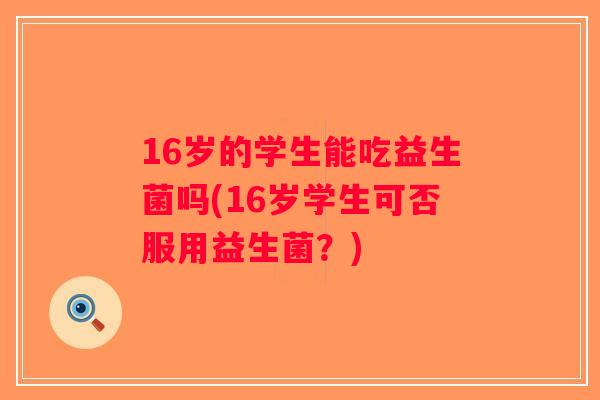 16岁的学生能吃益生菌吗(16岁学生可否服用益生菌？)