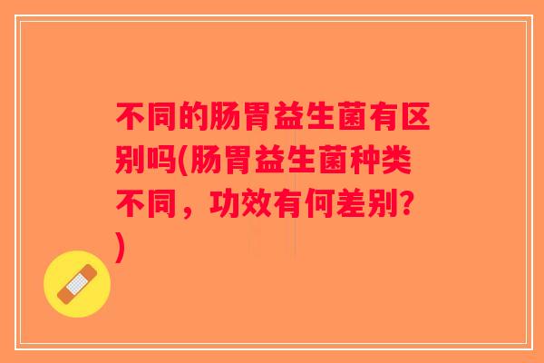 不同的肠胃益生菌有区别吗(肠胃益生菌种类不同，功效有何差别？)