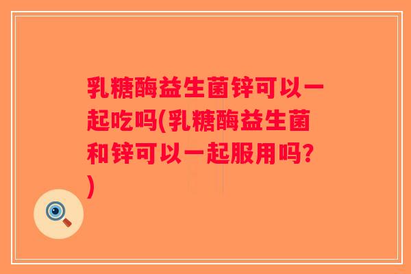 乳糖酶益生菌锌可以一起吃吗(乳糖酶益生菌和锌可以一起服用吗？)