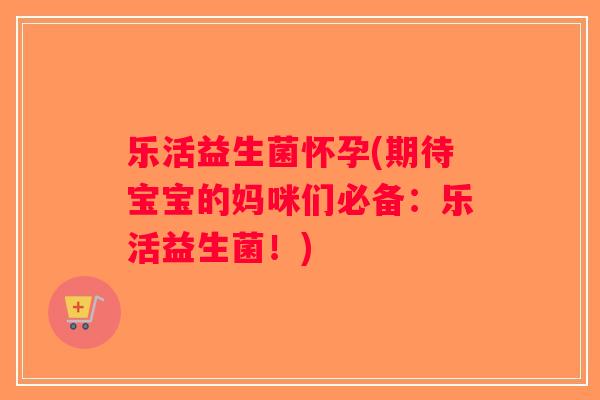 乐活益生菌怀孕(期待宝宝的妈咪们必备：乐活益生菌！)