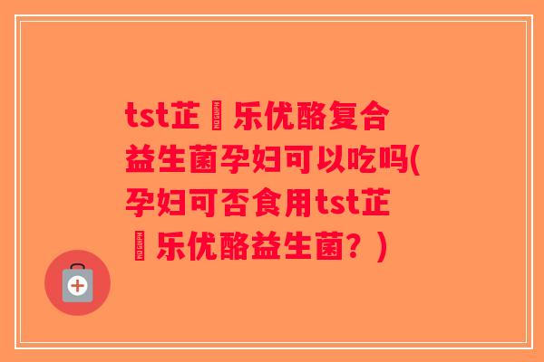 tst芷慜乐优酪复合益生菌孕妇可以吃吗(孕妇可否食用tst芷慜乐优酪益生菌？)