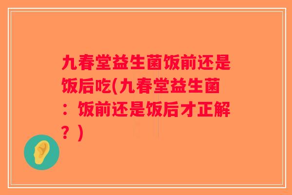 九春堂益生菌饭前还是饭后吃(九春堂益生菌：饭前还是饭后才正解？)