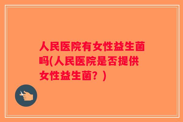 人民医院有女性益生菌吗(人民医院是否提供女性益生菌？)