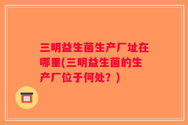 三明益生菌生产厂址在哪里(三明益生菌的生产厂位于何处？)