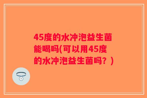 45度的水冲泡益生菌能喝吗(可以用45度的水冲泡益生菌吗？)