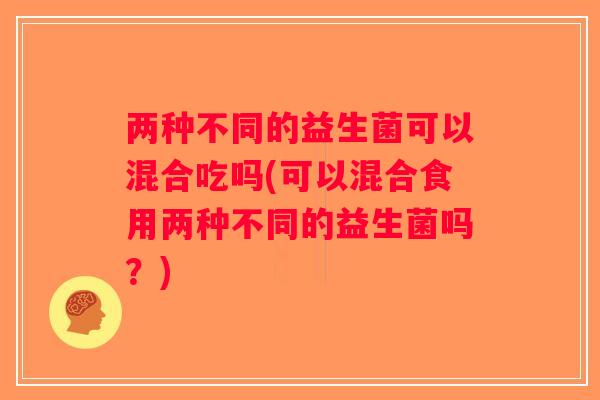 两种不同的益生菌可以混合吃吗(可以混合食用两种不同的益生菌吗？)