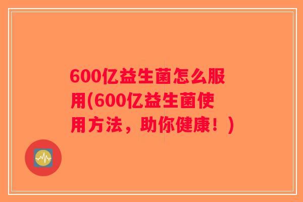 600亿益生菌怎么服用(600亿益生菌使用方法，助你健康！)