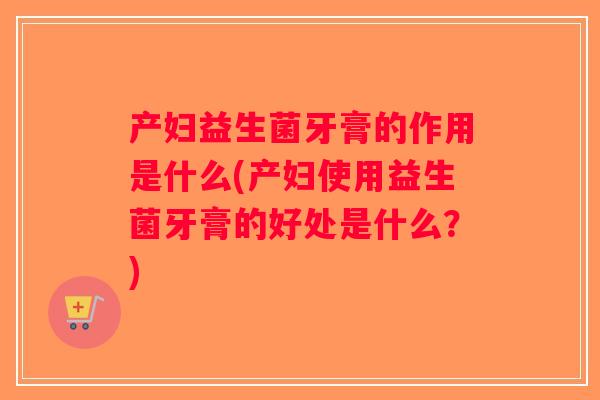 产妇益生菌牙膏的作用是什么(产妇使用益生菌牙膏的好处是什么？)