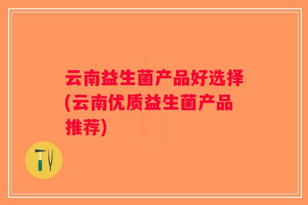 云南益生菌产品好选择(云南优质益生菌产品推荐)