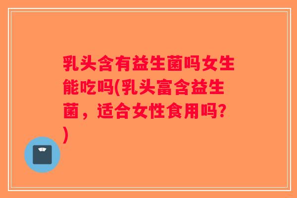 乳头含有益生菌吗女生能吃吗(乳头富含益生菌，适合女性食用吗？)