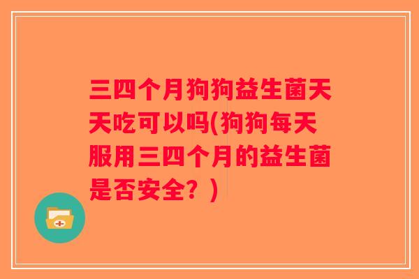 三四个月狗狗益生菌天天吃可以吗(狗狗每天服用三四个月的益生菌是否安全？)