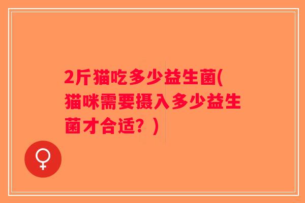 2斤猫吃多少益生菌(猫咪需要摄入多少益生菌才合适？)