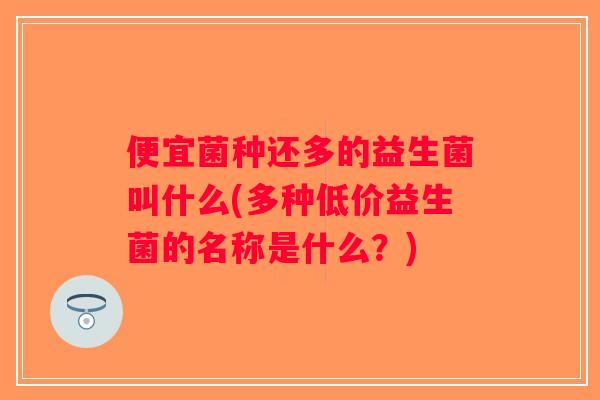 便宜菌种还多的益生菌叫什么(多种低价益生菌的名称是什么？)
