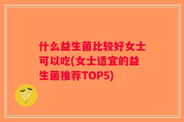 什么益生菌比较好女士可以吃(女士适宜的益生菌推荐TOP5)
