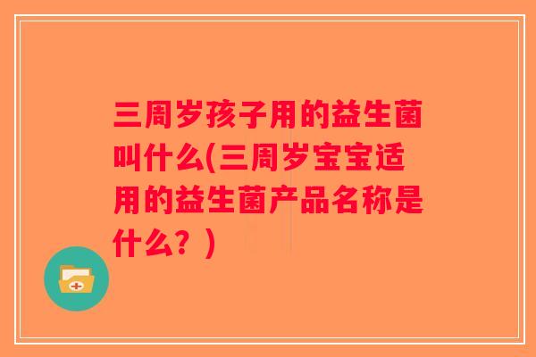 三周岁孩子用的益生菌叫什么(三周岁宝宝适用的益生菌产品名称是什么？)