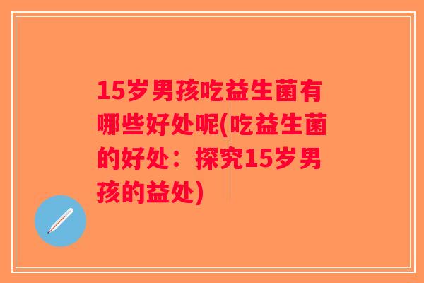 15岁男孩吃益生菌有哪些好处呢(吃益生菌的好处：探究15岁男孩的益处)