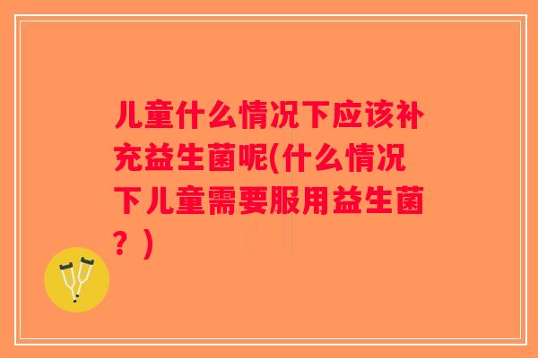 儿童什么情况下应该补充益生菌呢(什么情况下儿童需要服用益生菌？)