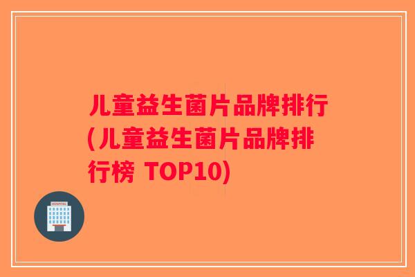 儿童益生菌片品牌排行(儿童益生菌片品牌排行榜 TOP10)