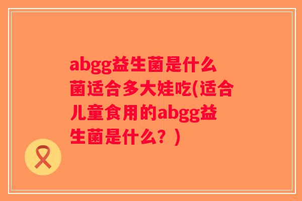 abgg益生菌是什么菌适合多大娃吃(适合儿童食用的abgg益生菌是什么？)