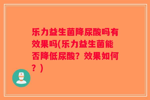 乐力益生菌降尿酸吗有效果吗(乐力益生菌能否降低尿酸？效果如何？)