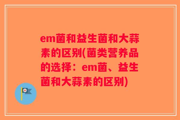 em菌和益生菌和大蒜素的区别(菌类营养品的选择：em菌、益生菌和大蒜素的区别)