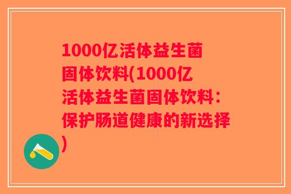 1000亿活体益生菌固体饮料(1000亿活体益生菌固体饮料：保护肠道健康的新选择)