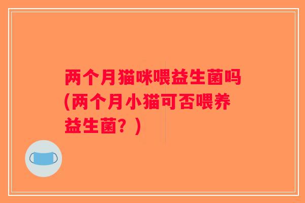 两个月猫咪喂益生菌吗(两个月小猫可否喂养益生菌？)